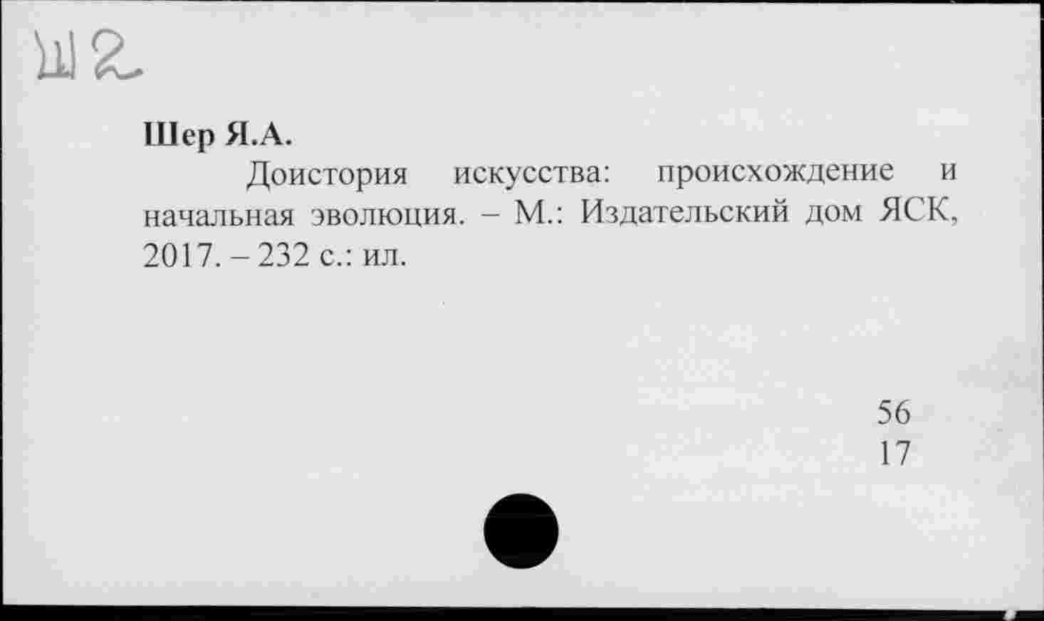 ﻿Шер Я.А.
Доистория искусства: происхождение и начальная эволюция. - М.: Издательский дом ЯСК, 2017. - 232 с.: ил.
56
17